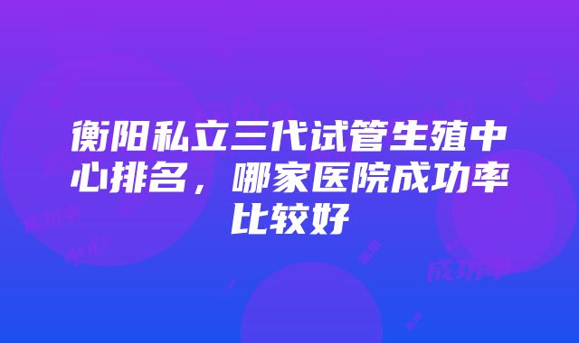 衡阳私立三代试管生殖中心排名，哪家医院成功率比较好