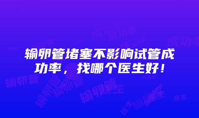 输卵管堵塞不影响试管成功率，找哪个医生好！