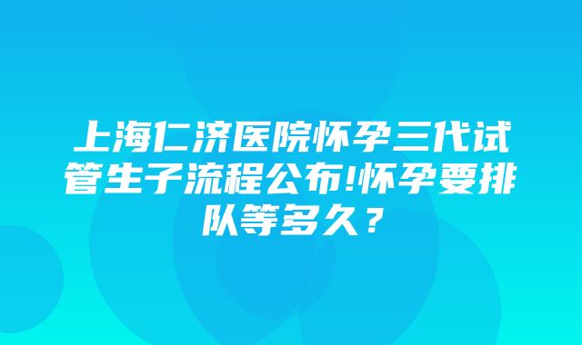 上海仁济医院怀孕三代试管生子流程公布!怀孕要排队等多久？