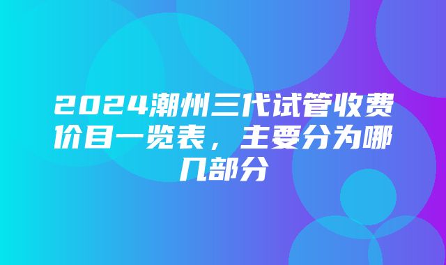 2024潮州三代试管收费价目一览表，主要分为哪几部分