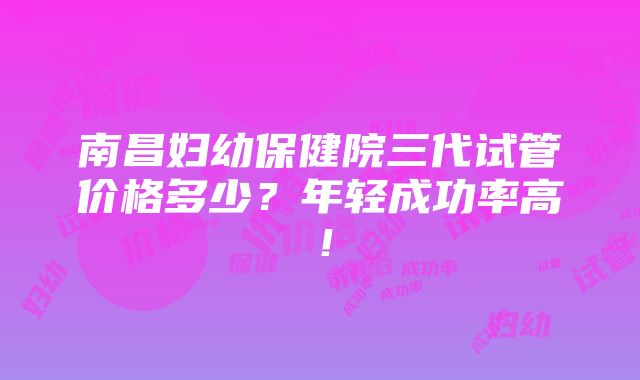 南昌妇幼保健院三代试管价格多少？年轻成功率高！