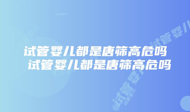 试管婴儿都是唐筛高危吗 试管婴儿都是唐筛高危吗