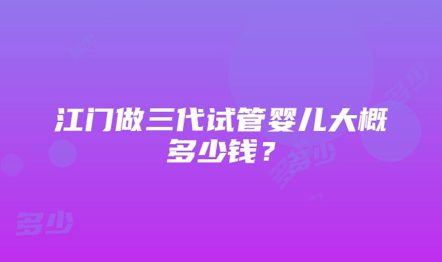 江门做三代试管婴儿大概多少钱？