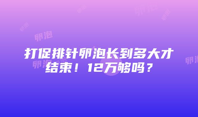 打促排针卵泡长到多大才结束！12万够吗？