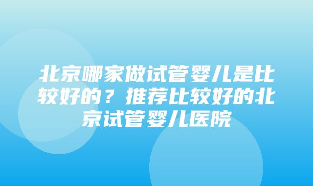 北京哪家做试管婴儿是比较好的？推荐比较好的北京试管婴儿医院