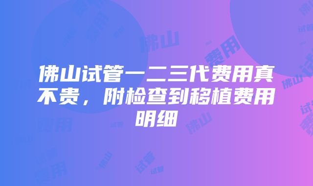 佛山试管一二三代费用真不贵，附检查到移植费用明细