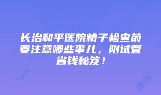 长治和平医院精子检查前要注意哪些事儿，附试管省钱秘笈！