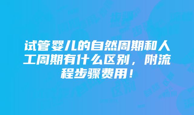 试管婴儿的自然周期和人工周期有什么区别，附流程步骤费用！