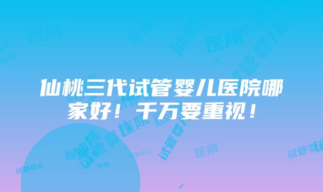 仙桃三代试管婴儿医院哪家好！千万要重视！