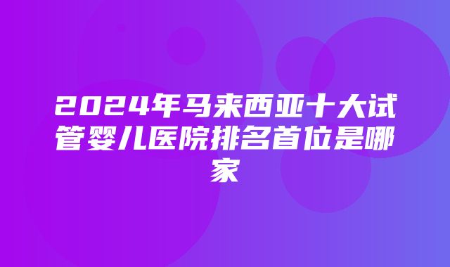 2024年马来西亚十大试管婴儿医院排名首位是哪家