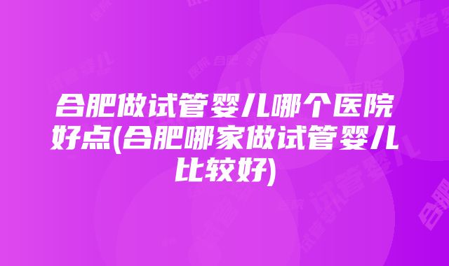 合肥做试管婴儿哪个医院好点(合肥哪家做试管婴儿比较好)