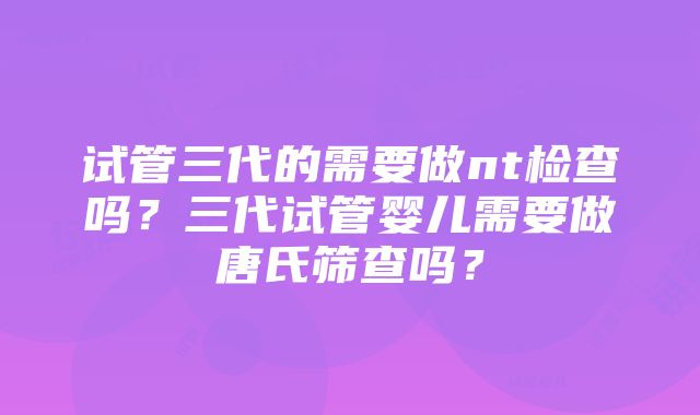 试管三代的需要做nt检查吗？三代试管婴儿需要做唐氏筛查吗？