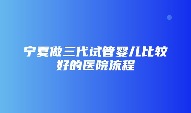 宁夏做三代试管婴儿比较好的医院流程