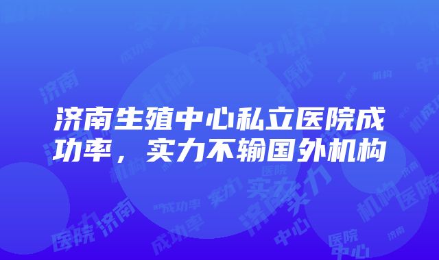 济南生殖中心私立医院成功率，实力不输国外机构