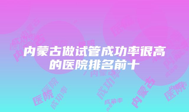 内蒙古做试管成功率很高的医院排名前十