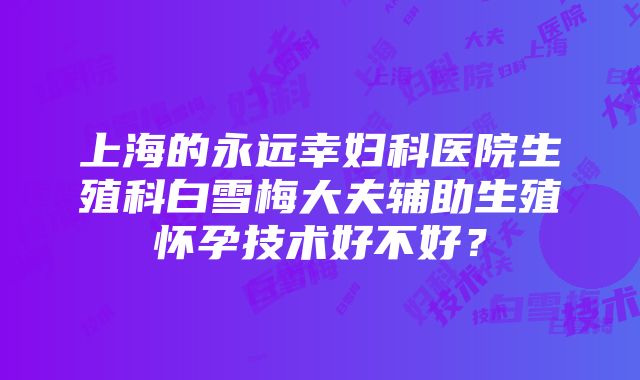 上海的永远幸妇科医院生殖科白雪梅大夫辅助生殖怀孕技术好不好？