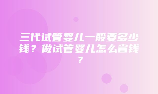 三代试管婴儿一般要多少钱？做试管婴儿怎么省钱？