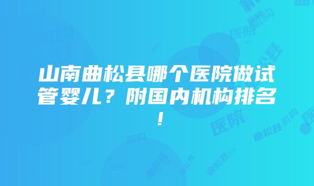 山南曲松县哪个医院做试管婴儿？附国内机构排名！