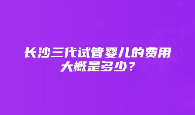 长沙三代试管婴儿的费用大概是多少？