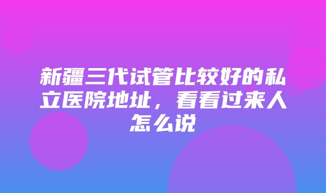 新疆三代试管比较好的私立医院地址，看看过来人怎么说