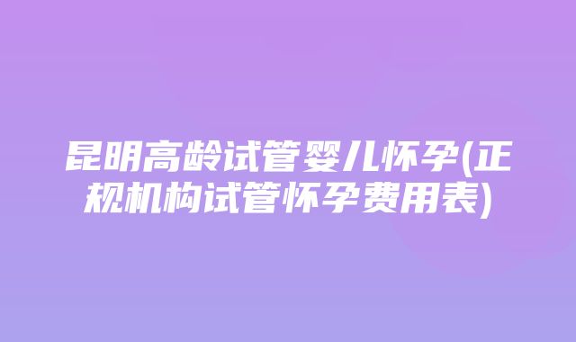 昆明高龄试管婴儿怀孕(正规机构试管怀孕费用表)