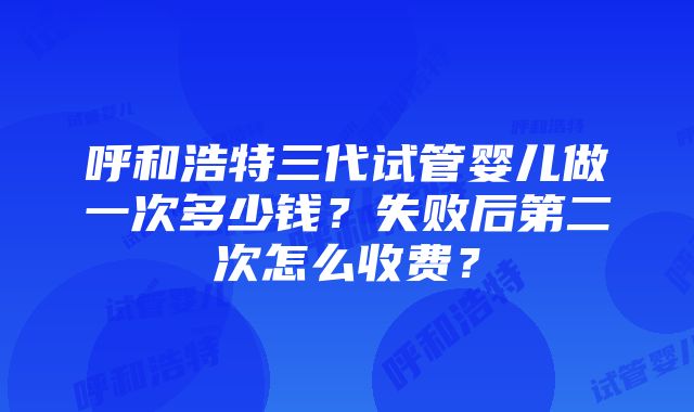 呼和浩特三代试管婴儿做一次多少钱？失败后第二次怎么收费？