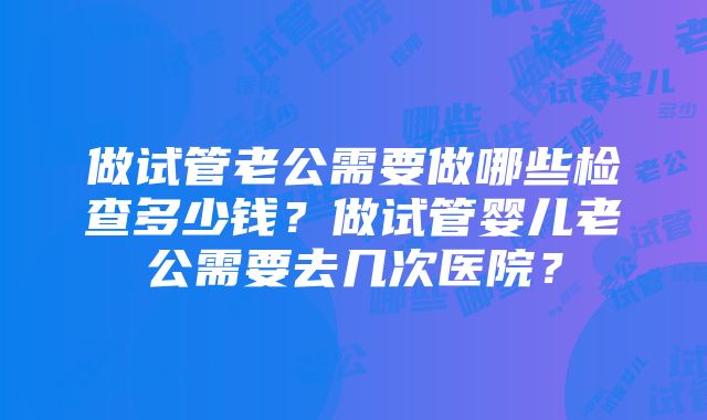 做试管老公需要做哪些检查多少钱？做试管婴儿老公需要去几次医院？