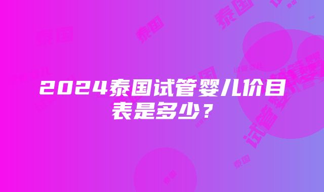 2024泰国试管婴儿价目表是多少？