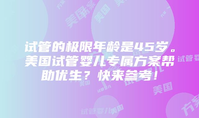 试管的极限年龄是45岁。美国试管婴儿专属方案帮助优生？快来参考！