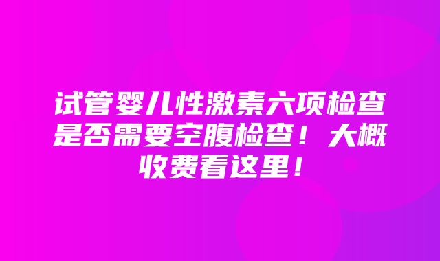 试管婴儿性激素六项检查是否需要空腹检查！大概收费看这里！