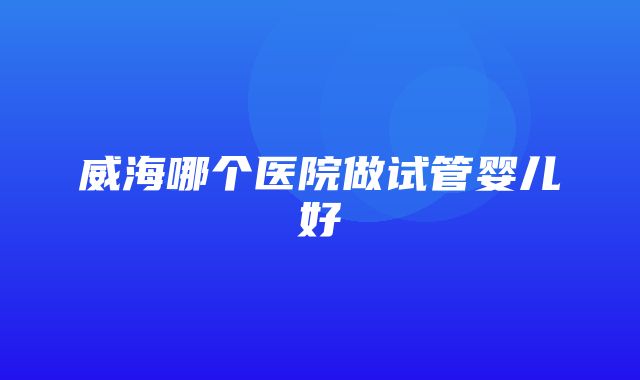 威海哪个医院做试管婴儿好