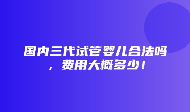 国内三代试管婴儿合法吗，费用大概多少！