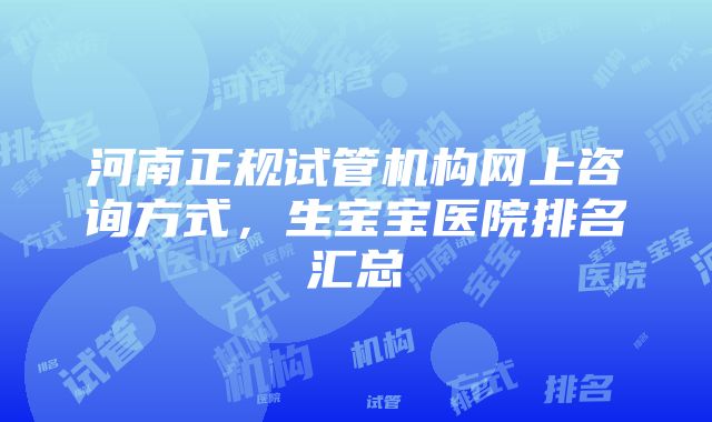 河南正规试管机构网上咨询方式，生宝宝医院排名汇总