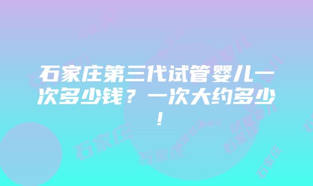 石家庄第三代试管婴儿一次多少钱？一次大约多少！