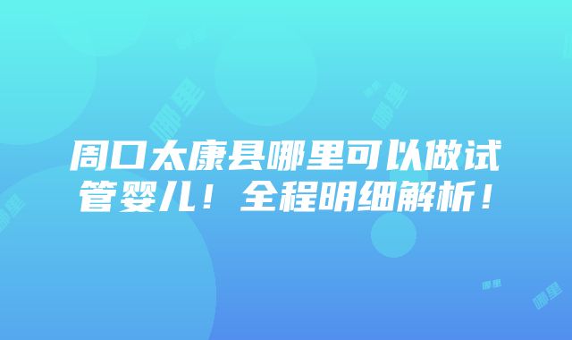 周口太康县哪里可以做试管婴儿！全程明细解析！