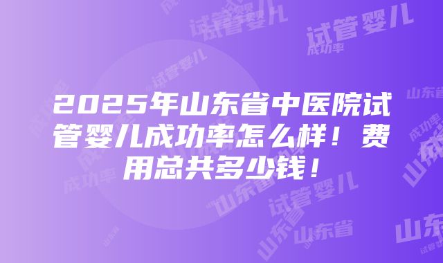 2025年山东省中医院试管婴儿成功率怎么样！费用总共多少钱！