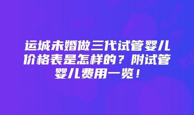 运城未婚做三代试管婴儿价格表是怎样的？附试管婴儿费用一览！