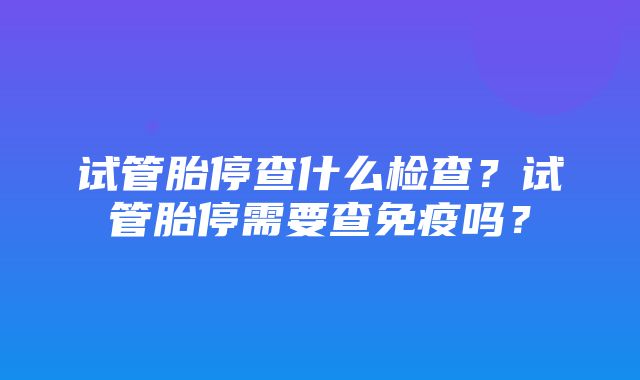 试管胎停查什么检查？试管胎停需要查免疫吗？