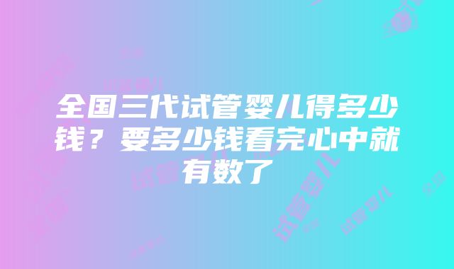 全国三代试管婴儿得多少钱？要多少钱看完心中就有数了