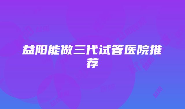 益阳能做三代试管医院推荐