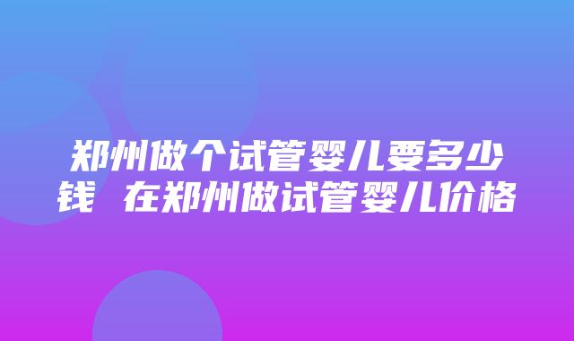 郑州做个试管婴儿要多少钱 在郑州做试管婴儿价格