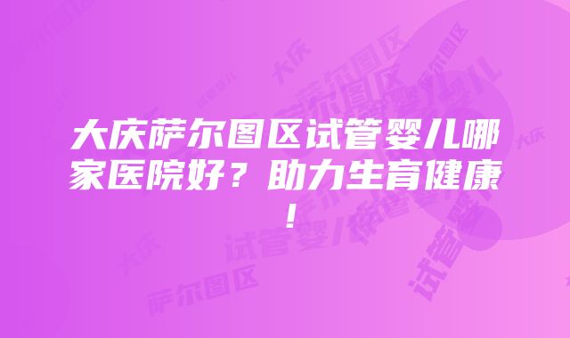 大庆萨尔图区试管婴儿哪家医院好？助力生育健康！