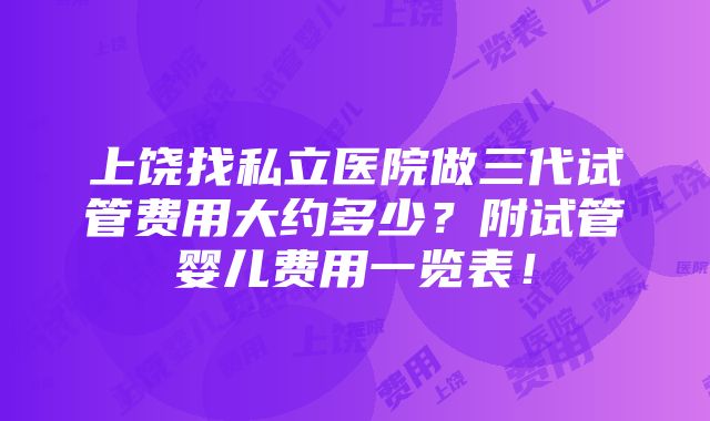 上饶找私立医院做三代试管费用大约多少？附试管婴儿费用一览表！