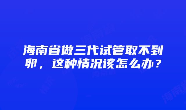 海南省做三代试管取不到卵，这种情况该怎么办？