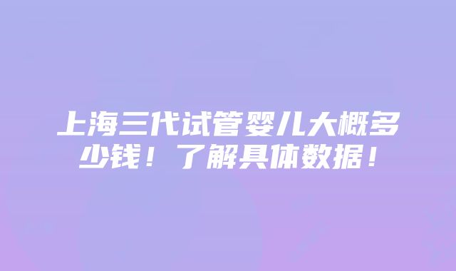 上海三代试管婴儿大概多少钱！了解具体数据！