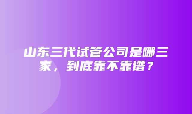 山东三代试管公司是哪三家，到底靠不靠谱？