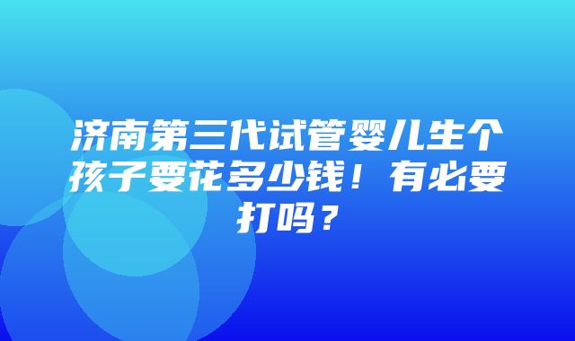 济南第三代试管婴儿生个孩子要花多少钱！有必要打吗？