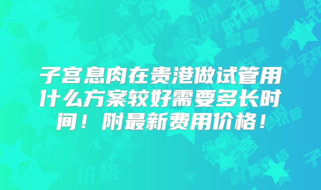 子宫息肉在贵港做试管用什么方案较好需要多长时间！附最新费用价格！