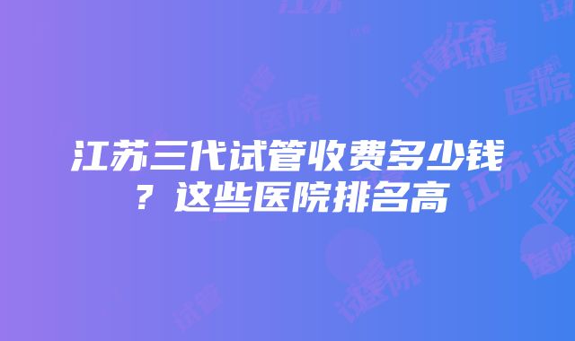 江苏三代试管收费多少钱？这些医院排名高