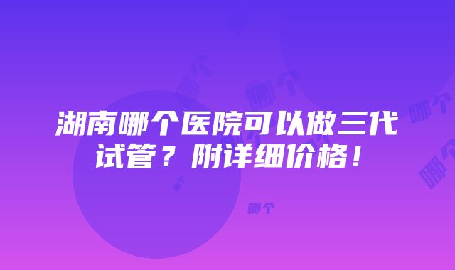 湖南哪个医院可以做三代试管？附详细价格！